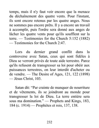 232
temps, mais il n'y faut voir encore que la menace
du déchaînement des quatre vents. Pour l'instant,
ils sont encore retenus par les quatre anges. Nous
ne sommes pas encore prêts. Il y a encore un travail
à accomplir, puis l'ordre sera donné aux anges de
lâcher les quatre vents pour qu'ils soufflent sur la
terre. — Testimonies for the Church 5:152 (1882)
— Testimonies for the Church 2:47.
Lors du dernier grand conflit dans la
controverse avec Satan, ceux qui sont fidèles à
Dieu se verront privés de toute aide terrestre. Parce
qu'ils refusent de transgresser sa loi pour obéir aux
puissances terrestres, on leur interdit d'acheter ou
de vendre. — The Desire of Ages, 121, 122 (1898)
— Jésus Christ, 103.
Satan dit: “Par crainte de manquer de nourriture
et de vêtements, ils se joindront au monde pour
transgresser la loi de Dieu. La terre entière sera
sous ma domination.” — Prophets and Kings, 183,
184 (c. 1914) — Prophètes et rois, 137, 138.
 