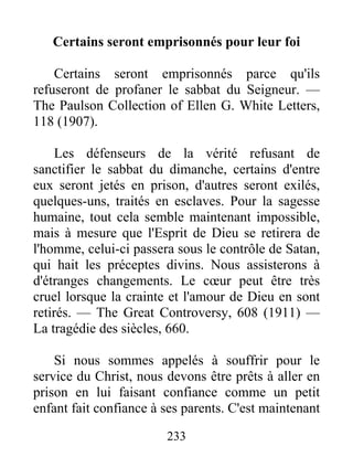 233
Certains seront emprisonnés pour leur foi
Certains seront emprisonnés parce qu'ils
refuseront de profaner le sabbat du Seigneur. —
The Paulson Collection of Ellen G. White Letters,
118 (1907).
Les défenseurs de la vérité refusant de
sanctifier le sabbat du dimanche, certains d'entre
eux seront jetés en prison, d'autres seront exilés,
quelques-uns, traités en esclaves. Pour la sagesse
humaine, tout cela semble maintenant impossible,
mais à mesure que l'Esprit de Dieu se retirera de
l'homme, celui-ci passera sous le contrôle de Satan,
qui hait les préceptes divins. Nous assisterons à
d'étranges changements. Le cœur peut être très
cruel lorsque la crainte et l'amour de Dieu en sont
retirés. — The Great Controversy, 608 (1911) —
La tragédie des siècles, 660.
Si nous sommes appelés à souffrir pour le
service du Christ, nous devons être prêts à aller en
prison en lui faisant confiance comme un petit
enfant fait confiance à ses parents. C'est maintenant
 