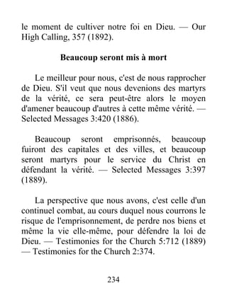 234
le moment de cultiver notre foi en Dieu. — Our
High Calling, 357 (1892).
Beaucoup seront mis à mort
Le meilleur pour nous, c'est de nous rapprocher
de Dieu. S'il veut que nous devenions des martyrs
de la vérité, ce sera peut-être alors le moyen
d'amener beaucoup d'autres à cette même vérité. —
Selected Messages 3:420 (1886).
Beaucoup seront emprisonnés, beaucoup
fuiront des capitales et des villes, et beaucoup
seront martyrs pour le service du Christ en
défendant la vérité. — Selected Messages 3:397
(1889).
La perspective que nous avons, c'est celle d'un
continuel combat, au cours duquel nous courrons le
risque de l'emprisonnement, de perdre nos biens et
même la vie elle-même, pour défendre la loi de
Dieu. — Testimonies for the Church 5:712 (1889)
— Testimonies for the Church 2:374.
 