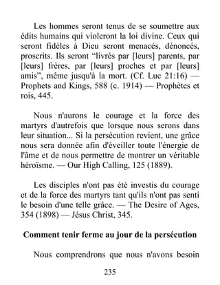235
Les hommes seront tenus de se soumettre aux
édits humains qui violeront la loi divine. Ceux qui
seront fidèles à Dieu seront menacés, dénoncés,
proscrits. Ils seront “livrés par [leurs] parents, par
[leurs] frères, par [leurs] proches et par [leurs]
amis”, même jusqu'à la mort. (Cf. Luc 21:16) —
Prophets and Kings, 588 (c. 1914) — Prophètes et
rois, 445.
Nous n'aurons le courage et la force des
martyrs d'autrefois que lorsque nous serons dans
leur situation... Si la persécution revient, une grâce
nous sera donnée afin d'éveiller toute l'énergie de
l'âme et de nous permettre de montrer un véritable
héroïsme. — Our High Calling, 125 (1889).
Les disciples n'ont pas été investis du courage
et de la force des martyrs tant qu'ils n'ont pas senti
le besoin d'une telle grâce. — The Desire of Ages,
354 (1898) — Jésus Christ, 345.
Comment tenir ferme au jour de la persécution
Nous comprendrons que nous n'avons besoin
 