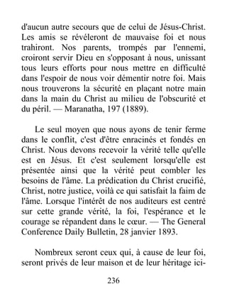 236
d'aucun autre secours que de celui de Jésus-Christ.
Les amis se révéleront de mauvaise foi et nous
trahiront. Nos parents, trompés par l'ennemi,
croiront servir Dieu en s'opposant à nous, unissant
tous leurs efforts pour nous mettre en difficulté
dans l'espoir de nous voir démentir notre foi. Mais
nous trouverons la sécurité en plaçant notre main
dans la main du Christ au milieu de l'obscurité et
du péril. — Maranatha, 197 (1889).
Le seul moyen que nous ayons de tenir ferme
dans le conflit, c'est d'être enracinés et fondés en
Christ. Nous devons recevoir la vérité telle qu'elle
est en Jésus. Et c'est seulement lorsqu'elle est
présentée ainsi que la vérité peut combler les
besoins de l'âme. La prédication du Christ crucifié,
Christ, notre justice, voilà ce qui satisfait la faim de
l'âme. Lorsque l'intérêt de nos auditeurs est centré
sur cette grande vérité, la foi, l'espérance et le
courage se répandent dans le cœur. — The General
Conference Daily Bulletin, 28 janvier 1893.
Nombreux seront ceux qui, à cause de leur foi,
seront privés de leur maison et de leur héritage ici-
 