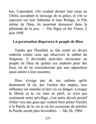 237
bas. Cependant, s'ils veulent donner leur cœur au
Christ, acceptant le message de sa grâce, et s'ils se
reposent sur leur Substitut et leur Refuge, le Fils
même de Dieu, ils pourront demeurer dans la
plénitude de la joie. — The Signs of the Times, 2
juin 1898.
La persécution dispersera le peuple de Dieu
Tandis que l'hostilité se fait sentir en divers
endroits contre ceux qui observent le sabbat du
Seigneur, il deviendra peut-être nécessaire au
peuple de Dieu de quitter ces endroits pour des
lieux où ils ne rencontreront pas une opposition
aussi amère à leur encontre.
Dieu n'exige pas de ses enfants qu'ils
demeurent là où, par l'action des impies, leur
influence est annulée et leur vie en danger. Lorsque
la liberté et la vie sont en péril, ce n'est pas
seulement notre privilège, c'est notre devoir positif
d'aller vers des gens qui veulent bien prêter l'oreille
à la Parole de la vie et où les occasions de prêcher
la Parole seront plus favorables. — Ms 26, 1904.
 