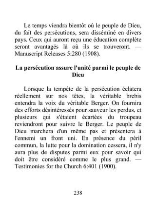 238
Le temps viendra bientôt où le peuple de Dieu,
du fait des persécutions, sera disséminé en divers
pays. Ceux qui auront reçu une éducation complète
seront avantagés là où ils se trouveront. —
Manuscript Releases 5:280 (1908).
La persécution assure l'unité parmi le peuple de
Dieu
Lorsque la tempête de la persécution éclatera
réellement sur nos têtes, la véritable brebis
entendra la voix du véritable Berger. On fournira
des efforts désintéressés pour sauveur les perdus, et
plusieurs qui s'étaient écartées du troupeau
reviendront pour suivre le Berger. Le peuple de
Dieu marchera d'un même pas et présentera à
l'ennemi un front uni. En présence du péril
commun, la lutte pour la domination cessera, il n'y
aura plus de disputes parmi eux pour savoir qui
doit être considéré comme le plus grand. —
Testimonies for the Church 6:401 (1900).
 