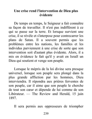239
Une crise rend l'intervention de Dieu plus
évidente
De temps en temps, le Seigneur a fait connaître
sa façon de travailler. Il n'est pas indifférent à ce
qui se passe sur la terre. Et lorsque survient une
crise, il se révèle et s'interpose pour contrecarrer les
plans de Satan. Il a souvent permis que les
problèmes entre les nations, les familles et les
individus parviennent à une crise de sorte que son
intervention soit d'autant plus évidente. Alors, il a
mis en évidence le fait qu'il y avait en Israël un
Dieu qui soutient et venge son peuple.
Lorsque le mépris de la loi divine sera presque
universel, lorsque son peuple sera plongé dans la
plus grande affliction par les hommes, Dieu
interviendra. Il répondra aux prières ferventes de
son peuple, car il aime que son peuple le cherche
de tout son cœur et dépende de lui comme de son
Libérateur. — The Review and Herald, 15 juin
1897.
Il sera permis aux oppresseurs de triompher
 