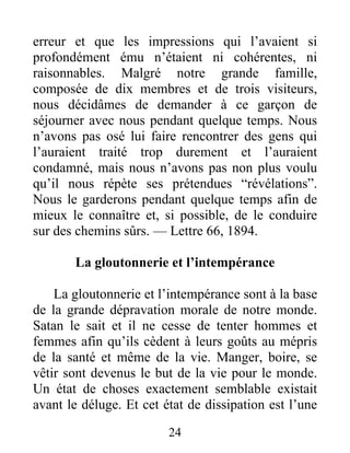 24
erreur et que les impressions qui l’avaient si
profondément ému n’étaient ni cohérentes, ni
raisonnables. Malgré notre grande famille,
composée de dix membres et de trois visiteurs,
nous décidâmes de demander à ce garçon de
séjourner avec nous pendant quelque temps. Nous
n’avons pas osé lui faire rencontrer des gens qui
l’auraient traité trop durement et l’auraient
condamné, mais nous n’avons pas non plus voulu
qu’il nous répète ses prétendues “révélations”.
Nous le garderons pendant quelque temps afin de
mieux le connaître et, si possible, de le conduire
sur des chemins sûrs. — Lettre 66, 1894.
La gloutonnerie et l’intempérance
La gloutonnerie et l’intempérance sont à la base
de la grande dépravation morale de notre monde.
Satan le sait et il ne cesse de tenter hommes et
femmes afin qu’ils cèdent à leurs goûts au mépris
de la santé et même de la vie. Manger, boire, se
vêtir sont devenus le but de la vie pour le monde.
Un état de choses exactement semblable existait
avant le déluge. Et cet état de dissipation est l’une
 