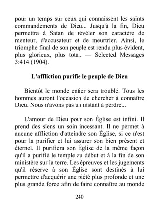 240
pour un temps sur ceux qui connaissent les saints
commandements de Dieu... Jusqu'à la fin, Dieu
permettra à Satan de révéler son caractère de
menteur, d'accusateur et de meurtrier. Ainsi, le
triomphe final de son peuple est rendu plus évident,
plus glorieux, plus total. — Selected Messages
3:414 (1904).
L'affliction purifie le peuple de Dieu
Bientôt le monde entier sera troublé. Tous les
hommes auront l'occasion de chercher à connaître
Dieu. Nous n'avons pas un instant à perdre...
L'amour de Dieu pour son Église est infini. Il
prend des siens un soin incessant. Il ne permet à
aucune affliction d'atteindre son Église, si ce n'est
pour la purifier et lui assurer son bien présent et
éternel. Il purifiera son Église de la même façon
qu'il a purifié le temple au début et à la fin de son
ministère sur la terre. Les épreuves et les jugements
qu'il réserve à son Église sont destinés à lui
permettre d'acquérir une piété plus profonde et une
plus grande force afin de faire connaître au monde
 