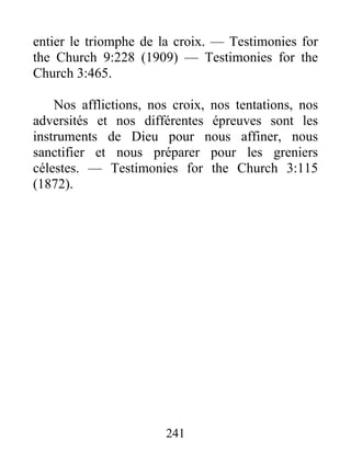 241
entier le triomphe de la croix. — Testimonies for
the Church 9:228 (1909) — Testimonies for the
Church 3:465.
Nos afflictions, nos croix, nos tentations, nos
adversités et nos différentes épreuves sont les
instruments de Dieu pour nous affiner, nous
sanctifier et nous préparer pour les greniers
célestes. — Testimonies for the Church 3:115
(1872).
 