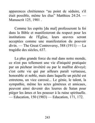 243
apparences chrétiennes “au point de séduire, s'il
était possible, même les élus” Matthieu 24:24. —
Manuscrit 125, 1901 .
Comme les esprits [du mal] professeront la foi
dans la Bible et manifesteront du respect pour les
institutions de l'Église, leurs œuvres seront
acceptées comme une manifestation du pouvoir
divin. — The Great Controversy, 588 (1911) — La
tragédie des siècles, 637.
La plus grande force du mal dans notre monde,
ce n'est pas tellement une vie d'iniquité pratiquée
par un pécheur invétéré ou par le malfrat dévoyé;
c'est cette vie qui par ailleurs paraît vertueuse,
honorable et noble, mais dans laquelle un péché est
entretenu, un vice caressé... Le génie, le talent, la
sympathie, même les actes généreux et amicaux,
peuvent ainsi devenir des leurres de Satan pour
piéger les âmes et les pousser à la ruine spirituelle.
— Education, 150 (1903) — Education, 171, 172.
 