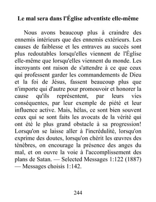 244
Le mal sera dans l'Église adventiste elle-même
Nous avons beaucoup plus à craindre des
ennemis intérieurs que des ennemis extérieurs. Les
causes de faiblesse et les entraves au succès sont
plus redoutables lorsqu'elles viennent de l'Église
elle-même que lorsqu'elles viennent du monde. Les
incroyants ont raison de s'attendre à ce que ceux
qui professent garder les commandements de Dieu
et la foi de Jésus, fassent beaucoup plus que
n'importe qui d'autre pour promouvoir et honorer la
cause qu'ils représentent, par leurs vies
conséquentes, par leur exemple de piété et leur
influence active. Mais, hélas, ce sont bien souvent
ceux qui se sont faits les avocats de la vérité qui
ont été le plus grand obstacle à sa progression!
Lorsqu'on se laisse aller à l'incrédulité, lorsqu'on
exprime des doutes, lorsqu'on chérit les œuvres des
ténèbres, on encourage la présence des anges du
mal, et on ouvre la voie à l'accomplissement des
plans de Satan. — Selected Messages 1:122 (1887)
— Messages choisis 1:142.
 