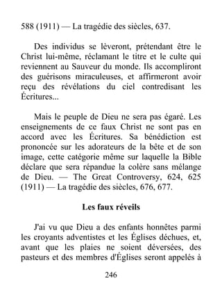 246
588 (1911) — La tragédie des siècles, 637.
Des individus se lèveront, prétendant être le
Christ lui-même, réclamant le titre et le culte qui
reviennent au Sauveur du monde. Ils accompliront
des guérisons miraculeuses, et affirmeront avoir
reçu des révélations du ciel contredisant les
Écritures...
Mais le peuple de Dieu ne sera pas égaré. Les
enseignements de ce faux Christ ne sont pas en
accord avec les Écritures. Sa bénédiction est
prononcée sur les adorateurs de la bête et de son
image, cette catégorie même sur laquelle la Bible
déclare que sera répandue la colère sans mélange
de Dieu. — The Great Controversy, 624, 625
(1911) — La tragédie des siècles, 676, 677.
Les faux réveils
J'ai vu que Dieu a des enfants honnêtes parmi
les croyants adventistes et les Églises déchues, et,
avant que les plaies ne soient déversées, des
pasteurs et des membres d'Églises seront appelés à
 