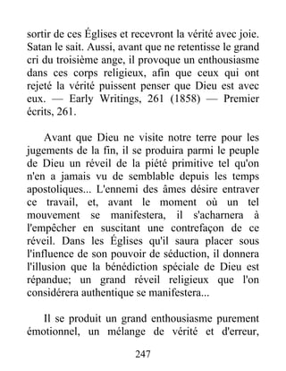 247
sortir de ces Églises et recevront la vérité avec joie.
Satan le sait. Aussi, avant que ne retentisse le grand
cri du troisième ange, il provoque un enthousiasme
dans ces corps religieux, afin que ceux qui ont
rejeté la vérité puissent penser que Dieu est avec
eux. — Early Writings, 261 (1858) — Premier
écrits, 261.
Avant que Dieu ne visite notre terre pour les
jugements de la fin, il se produira parmi le peuple
de Dieu un réveil de la piété primitive tel qu'on
n'en a jamais vu de semblable depuis les temps
apostoliques... L'ennemi des âmes désire entraver
ce travail, et, avant le moment où un tel
mouvement se manifestera, il s'acharnera à
l'empêcher en suscitant une contrefaçon de ce
réveil. Dans les Églises qu'il saura placer sous
l'influence de son pouvoir de séduction, il donnera
l'illusion que la bénédiction spéciale de Dieu est
répandue; un grand réveil religieux que l'on
considérera authentique se manifestera...
Il se produit un grand enthousiasme purement
émotionnel, un mélange de vérité et d'erreur,
 