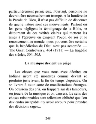 248
particulièrement pernicieux. Pourtant, personne ne
devrait être nécessairement trompé. À la lumière de
la Parole de Dieu, il n'est pas difficile de discerner
de quelle nature sont ces mouvements. Partout où
les gens négligent le témoignage de la Bible, se
détournant de ces vérités claires qui mettent les
âmes à l'épreuve en exigeant l'oubli de soi et le
renoncement au monde, nous pouvons être certains
que la bénédiction de Dieu n'est pas accordée. —
The Great Controversy, 464 (1911) — La tragédie
des siècles, 504, 505.
La musique devient un piège
Les choses que vous nous avez décrites en
Indiana m'ont été montrées comme devant se
produire juste avant la fin du temps d'épreuve. On
se livrera à toute sorte de manifestations étranges.
On poussera des cris, on frappera sur des tambours,
on jouera de la musique et on dansera. Le sens des
choses raisonnables sera tellement oblitéré que l'on
deviendra incapable d'y avoir recours pour prendre
des décisions sages...
 