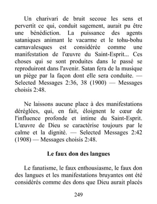 249
Un charivari de bruit secoue les sens et
pervertit ce qui, conduit sagement, aurait pu être
une bénédiction. La puissance des agents
sataniques animant le vacarme et le tohu-bohu
carnavalesques est considérée comme une
manifestation de l'œuvre du Saint-Esprit... Ces
choses qui se sont produites dans le passé se
reproduiront dans l'avenir. Satan fera de la musique
un piège par la façon dont elle sera conduite. —
Selected Messages 2:36, 38 (1900) — Messages
choisis 2:48.
Ne laissons aucune place à des manifestations
déréglées, qui, en fait, éloignent le cœur de
l'influence profonde et intime du Saint-Esprit.
L'œuvre de Dieu se caractérise toujours par le
calme et la dignité. — Selected Messages 2:42
(1908) — Messages choisis 2:48.
Le faux don des langues
Le fanatisme, le faux enthousiasme, le faux don
des langues et les manifestations bruyantes ont été
considérés comme des dons que Dieu aurait placés
 