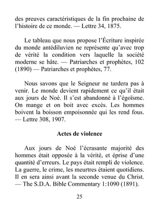 25
des preuves caractéristiques de la fin prochaine de
l’histoire de ce monde. — Lettre 34, 1875.
Le tableau que nous propose l’Écriture inspirée
du monde antédiluvien ne représente qu’avec trop
de vérité la condition vers laquelle la société
moderne se hâte. — Patriarches et prophètes, 102
(1890) — Patriarches et prophètes, 77.
Nous savons que le Seigneur ne tardera pas à
venir. Le monde devient rapidement ce qu’il était
aux jours de Noé. Il s’est abandonné à l’égoïsme.
On mange et on boit avec excès. Les hommes
boivent la boisson empoisonnée qui les rend fous.
— Lettre 308, 1907.
Actes de violence
Aux jours de Noé l’écrasante majorité des
hommes était opposée à la vérité, et éprise d’une
quantité d’erreurs. Le pays était rempli de violence.
La guerre, le crime, les meurtres étaient quotidiens.
Il en sera ainsi avant la seconde venue du Christ.
— The S.D.A. Bible Commentary 1:1090 (1891).
 