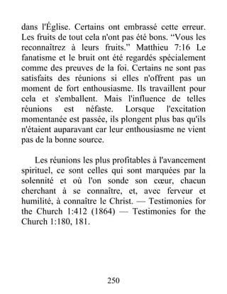 250
dans l'Église. Certains ont embrassé cette erreur.
Les fruits de tout cela n'ont pas été bons. “Vous les
reconnaîtrez à leurs fruits.” Matthieu 7:16 Le
fanatisme et le bruit ont été regardés spécialement
comme des preuves de la foi. Certains ne sont pas
satisfaits des réunions si elles n'offrent pas un
moment de fort enthousiasme. Ils travaillent pour
cela et s'emballent. Mais l'influence de telles
réunions est néfaste. Lorsque l'excitation
momentanée est passée, ils plongent plus bas qu'ils
n'étaient auparavant car leur enthousiasme ne vient
pas de la bonne source.
Les réunions les plus profitables à l'avancement
spirituel, ce sont celles qui sont marquées par la
solennité et où l'on sonde son cœur, chacun
cherchant à se connaître, et, avec ferveur et
humilité, à connaître le Christ. — Testimonies for
the Church 1:412 (1864) — Testimonies for the
Church 1:180, 181.
 