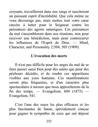 252
croyants, travailleront dans nos rangs et susciteront
un puissant esprit d'incrédulité. Que cela même ne
vous décourage pas, mais mettez tout votre cœur
sincère à lutter pour le Seigneur contre les
puissances des agents sataniques. Ces puissances
du mal s'assembleront dans nos réunions, non pour
recevoir une bénédiction, mais pour contrecarrer
les influences de l'Esprit de Dieu. — Mind,
Character, and Personality 2:504, 505 (1909).
L'évocation des morts
Il n'est pas difficile pour les anges du mal de se
faire passer aussi bien pour des saints que pour des
pécheurs décédés, et de rendre ces apparitions
visibles aux yeux humains. Ces manifestations
seront plus fréquentes, et d'un caractère plus
spectaculaire à mesure que nous approcherons de la
fin des temps. — Evangelism, 604 (1875) —
Evangelism, 541.
C'est l'une des ruses les plus efficaces et les
plus fascinantes de Satan, spécialement conçue
pour gagner la sympathie de ceux qui ont déposé
 