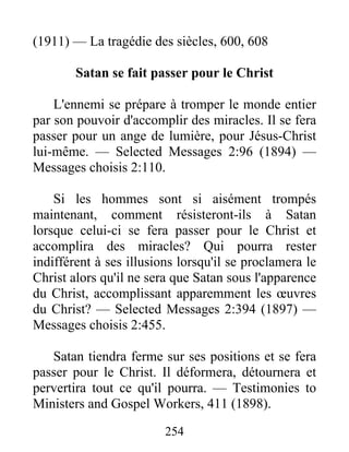 254
(1911) — La tragédie des siècles, 600, 608
Satan se fait passer pour le Christ
L'ennemi se prépare à tromper le monde entier
par son pouvoir d'accomplir des miracles. Il se fera
passer pour un ange de lumière, pour Jésus-Christ
lui-même. — Selected Messages 2:96 (1894) —
Messages choisis 2:110.
Si les hommes sont si aisément trompés
maintenant, comment résisteront-ils à Satan
lorsque celui-ci se fera passer pour le Christ et
accomplira des miracles? Qui pourra rester
indifférent à ses illusions lorsqu'il se proclamera le
Christ alors qu'il ne sera que Satan sous l'apparence
du Christ, accomplissant apparemment les œuvres
du Christ? — Selected Messages 2:394 (1897) —
Messages choisis 2:455.
Satan tiendra ferme sur ses positions et se fera
passer pour le Christ. Il déformera, détournera et
pervertira tout ce qu'il pourra. — Testimonies to
Ministers and Gospel Workers, 411 (1898).
 