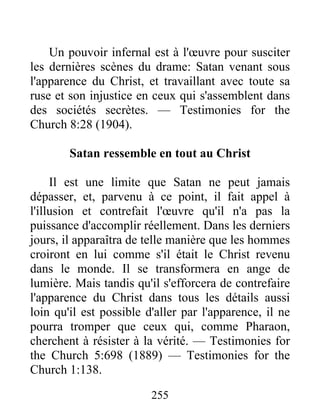 255
Un pouvoir infernal est à l'œuvre pour susciter
les dernières scènes du drame: Satan venant sous
l'apparence du Christ, et travaillant avec toute sa
ruse et son injustice en ceux qui s'assemblent dans
des sociétés secrètes. — Testimonies for the
Church 8:28 (1904).
Satan ressemble en tout au Christ
Il est une limite que Satan ne peut jamais
dépasser, et, parvenu à ce point, il fait appel à
l'illusion et contrefait l'œuvre qu'il n'a pas la
puissance d'accomplir réellement. Dans les derniers
jours, il apparaîtra de telle manière que les hommes
croiront en lui comme s'il était le Christ revenu
dans le monde. Il se transformera en ange de
lumière. Mais tandis qu'il s'efforcera de contrefaire
l'apparence du Christ dans tous les détails aussi
loin qu'il est possible d'aller par l'apparence, il ne
pourra tromper que ceux qui, comme Pharaon,
cherchent à résister à la vérité. — Testimonies for
the Church 5:698 (1889) — Testimonies for the
Church 1:138.
 