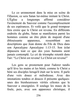 256
Le co uronnement dans la mise en scène de
l'illusion, ce sera Satan lui-même imitant le Christ.
L'Église a longtemps affirmé considérer
l'avènement du Sauveur comme l'accomplissement
de ses espérances. Et voilà que le grand trompeur
fera croire que le Christ est revenu. En différents
endroits du globe, Satan se manifestera parmi les
hommes comme un être plein de majesté d'une
éblouissante apparence, ressemblant aux
descriptions que Jean donne du Fils de Dieu dans
son Apocalypse Apocalypse 1:13-15. Son éclat
dépassera tout ce que des yeux humains aient
jamais contemplé. Le cri de triomphe retentit dans
l'air: “Le Christ est revenu! Le Christ est revenu!”
Les gens se prosternent pour l'adorer tandis
qu'il lève les mains et les bénit, comme le Christ a
béni ses disciples lorsqu'il était sur la terre. Il parle
d'une voix douce et mélodieuse. Avec des
intonations tendres et douces il présente quelques-
unes des bienheureuses vérités célestes que le
Sauveur a enseignées. Il soulage les maux de la
foule, puis, avec son apparence christique, il
 