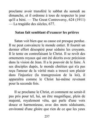 257
proclame avoir transféré le sabbat du samedi au
dimanche, et il ordonne à tous de respecter le jour
qu'il a béni. — The Great Controversy, 624 (1911)
— La tragédie des siècles, 677.
Satan fait semblant d'exaucer les prières
Satan voit bien que sa cause est presque perdue.
Il ne peut convaincre le monde entier. Il fournit un
dernier effort désespéré pour séduire les croyants.
Il le tente en contrefaisant le Christ. Il se revêt des
ornements royaux qui ont été décrits avec précision
dans la vision de Jean. Il a le pouvoir de le faire. À
ses disciples dupés, le monde chrétien qui n'a pas
reçu l'amour de la vérité mais a trouvé son plaisir
dans l'injustice (la transgression de la loi), il
apparaîtra comme le Christ lui-même revenant
pour la seconde fois.
Il se proclame le Christ, et comment ne serait-il
pas pris pour tel, lui, un être magnifique, plein de
majesté, royalement vêtu, qui parle d'une voix
douce et harmonieuse, avec des mots séduisants,
environné d'une gloire que rien de ce que les yeux
 