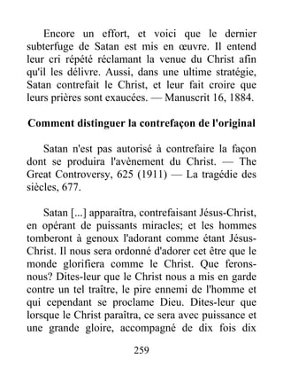 259
Encore un effort, et voici que le dernier
subterfuge de Satan est mis en œuvre. Il entend
leur cri répété réclamant la venue du Christ afin
qu'il les délivre. Aussi, dans une ultime stratégie,
Satan contrefait le Christ, et leur fait croire que
leurs prières sont exaucées. — Manuscrit 16, 1884.
Comment distinguer la contrefaçon de l'original
Satan n'est pas autorisé à contrefaire la façon
dont se produira l'avènement du Christ. — The
Great Controversy, 625 (1911) — La tragédie des
siècles, 677.
Satan [...] apparaîtra, contrefaisant Jésus-Christ,
en opérant de puissants miracles; et les hommes
tomberont à genoux l'adorant comme étant Jésus-
Christ. Il nous sera ordonné d'adorer cet être que le
monde glorifiera comme le Christ. Que ferons-
nous? Dites-leur que le Christ nous a mis en garde
contre un tel traître, le pire ennemi de l'homme et
qui cependant se proclame Dieu. Dites-leur que
lorsque le Christ paraîtra, ce sera avec puissance et
une grande gloire, accompagné de dix fois dix
 