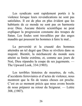 26
Les syndicats sont rapidement portés à la
violence lorsque leurs revendications ne sont pas
satisfaites. Il est de plus en plus évident que les
habitants de ce monde ne sont pas en harmonie
avec Dieu. Aucune théorie scientifique ne peut
expliquer la progression constante des troupes de
Satan. Les foules sont travaillées par des anges
maudits qui poussent les hommes à faire le mal...
La perversité et la cruauté des hommes
atteindra un tel degré que Dieu se révélera dans sa
majesté. Bientôt, la méchanceté du monde aura
atteint sa limite extrême, et, comme aux jours de
Noé, Dieu répandra la coupe de ses jugements. —
The Upward Look, 334 (1903).
Les terribles histoires de meurtres, de vols,
d’accidents ferroviaires et d’actes de violence, nous
montrent que la fin de toutes choses est proche.
C’est en ce moment précis que nous avons besoin
de nous préparer au retour du Seigneur. — Lettre
308, (1907).
 