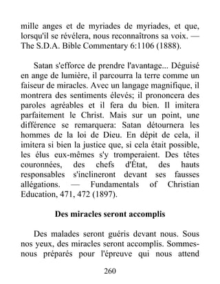 260
mille anges et de myriades de myriades, et que,
lorsqu'il se révélera, nous reconnaîtrons sa voix. —
The S.D.A. Bible Commentary 6:1106 (1888).
Satan s'efforce de prendre l'avantage... Déguisé
en ange de lumière, il parcourra la terre comme un
faiseur de miracles. Avec un langage magnifique, il
montrera des sentiments élevés; il prononcera des
paroles agréables et il fera du bien. Il imitera
parfaitement le Christ. Mais sur un point, une
différence se remarquera: Satan détournera les
hommes de la loi de Dieu. En dépit de cela, il
imitera si bien la justice que, si cela était possible,
les élus eux-mêmes s'y tromperaient. Des têtes
couronnées, des chefs d'État, des hauts
responsables s'inclineront devant ses fausses
allégations. — Fundamentals of Christian
Education, 471, 472 (1897).
Des miracles seront accomplis
Des malades seront guéris devant nous. Sous
nos yeux, des miracles seront accomplis. Sommes-
nous préparés pour l'épreuve qui nous attend
 