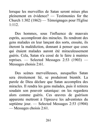 261
lorsque les merveilles de Satan seront mises plus
pleinement en évidence? — Testimonies for the
Church 1:302 (1862) — Témoignages pour l'Eglise
1:112.
Des hommes, sous l'influence de mauvais
esprits, accompliront des miracles. Ils rendront des
gens malades en leur lançant des sorts, ensuite, ils
ôteront la malédiction, donnant à penser que ceux
qui étaient malades auront été miraculeusement
guéris. Cela, Satan n'a cessé de le faire à maintes
reprises. — Selected Messages 2:53 (1903) —
Messages choisis 2:61.
Des scènes merveilleuses, auxquelles Satan
sera étroitement lié, se produiront bientôt. La
parole de Dieu déclare que Satan accomplira des
miracles. Il rendra les gens malades, puis il retirera
soudain son pouvoir satanique: on les regardera
alors comme guéris. Ces œuvres de guérison
apparente mettront à l'épreuve les adventistes du
septième jour. — Selected Messages 2:53 (1904)
— Messages choisis 2:61.
 
