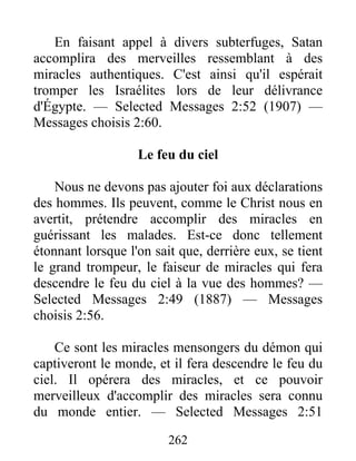 262
En faisant appel à divers subterfuges, Satan
accomplira des merveilles ressemblant à des
miracles authentiques. C'est ainsi qu'il espérait
tromper les Israélites lors de leur délivrance
d'Égypte. — Selected Messages 2:52 (1907) —
Messages choisis 2:60.
Le feu du ciel
Nous ne devons pas ajouter foi aux déclarations
des hommes. Ils peuvent, comme le Christ nous en
avertit, prétendre accomplir des miracles en
guérissant les malades. Est-ce donc tellement
étonnant lorsque l'on sait que, derrière eux, se tient
le grand trompeur, le faiseur de miracles qui fera
descendre le feu du ciel à la vue des hommes? —
Selected Messages 2:49 (1887) — Messages
choisis 2:56.
Ce sont les miracles mensongers du démon qui
captiveront le monde, et il fera descendre le feu du
ciel. Il opérera des miracles, et ce pouvoir
merveilleux d'accomplir des miracles sera connu
du monde entier. — Selected Messages 2:51
 
