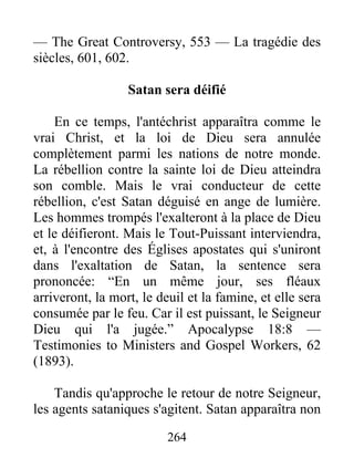 264
— The Great Controversy, 553 — La tragédie des
siècles, 601, 602.
Satan sera déifié
En ce temps, l'antéchrist apparaîtra comme le
vrai Christ, et la loi de Dieu sera annulée
complètement parmi les nations de notre monde.
La rébellion contre la sainte loi de Dieu atteindra
son comble. Mais le vrai conducteur de cette
rébellion, c'est Satan déguisé en ange de lumière.
Les hommes trompés l'exalteront à la place de Dieu
et le déifieront. Mais le Tout-Puissant interviendra,
et, à l'encontre des Églises apostates qui s'uniront
dans l'exaltation de Satan, la sentence sera
prononcée: “En un même jour, ses fléaux
arriveront, la mort, le deuil et la famine, et elle sera
consumée par le feu. Car il est puissant, le Seigneur
Dieu qui l'a jugée.” Apocalypse 18:8 —
Testimonies to Ministers and Gospel Workers, 62
(1893).
Tandis qu'approche le retour de notre Seigneur,
les agents sataniques s'agitent. Satan apparaîtra non
 