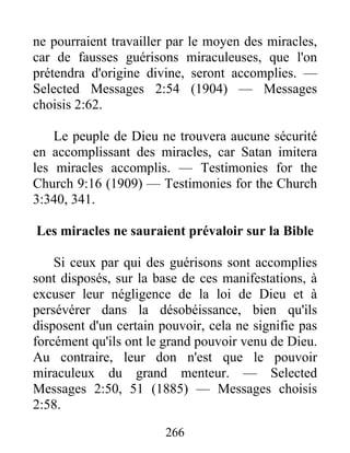 266
ne pourraient travailler par le moyen des miracles,
car de fausses guérisons miraculeuses, que l'on
prétendra d'origine divine, seront accomplies. —
Selected Messages 2:54 (1904) — Messages
choisis 2:62.
Le peuple de Dieu ne trouvera aucune sécurité
en accomplissant des miracles, car Satan imitera
les miracles accomplis. — Testimonies for the
Church 9:16 (1909) — Testimonies for the Church
3:340, 341.
Les miracles ne sauraient prévaloir sur la Bible
Si ceux par qui des guérisons sont accomplies
sont disposés, sur la base de ces manifestations, à
excuser leur négligence de la loi de Dieu et à
persévérer dans la désobéissance, bien qu'ils
disposent d'un certain pouvoir, cela ne signifie pas
forcément qu'ils ont le grand pouvoir venu de Dieu.
Au contraire, leur don n'est que le pouvoir
miraculeux du grand menteur. — Selected
Messages 2:50, 51 (1885) — Messages choisis
2:58.
 