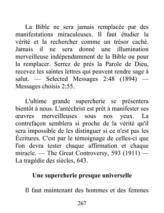 267
La Bible ne sera jamais remplacée par des
manifestations miraculeuses. Il faut étudier la
vérité et la rechercher comme un trésor caché.
Jamais il ne sera donné une illumination
merveilleuse indépendamment de la Bible ou pour
la remplacer. Serrez de près la Parole de Dieu,
recevez les saintes lettres qui peuvent rendre sage à
salut. — Selected Messages 2:48 (1894) —
Messages choisis 2:55.
L'ultime grande supercherie se présentera
bientôt à nous. L'antéchrist est prêt à manifester ses
œuvres merveilleuses sous nos yeux. La
contrefaçon semblera si proche de la vérité qu'il
sera impossible de les distinguer si ce n'est pas les
Écritures. C'est par le témoignage de celles-ci que
l'on devra tester chaque affirmation et chaque
miracle. — The Great Controversy, 593 (1911) —
La tragédie des siècles, 643.
Une supercherie presque universelle
Il faut maintenant des hommes et des femmes
 