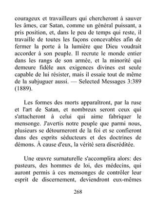 268
courageux et travailleurs qui chercheront à sauver
les âmes, car Satan, comme un général puissant, a
pris position, et, dans le peu de temps qui reste, il
travaille de toutes les façons concevables afin de
fermer la porte à la lumière que Dieu voudrait
accorder à son peuple. Il recrute le monde entier
dans les rangs de son armée, et la minorité qui
demeure fidèle aux exigences divines est seule
capable de lui résister, mais il essaie tout de même
de la subjuguer aussi. — Selected Messages 3:389
(1889).
Les formes des morts apparaîtront, par la ruse
et l'art de Satan, et nombreux seront ceux qui
s'attacheront à celui qui aime fabriquer le
mensonge. J'avertis notre peuple que parmi nous,
plusieurs se détourneront de la foi et se confieront
dans des esprits séducteurs et des doctrines de
démons. À cause d'eux, la vérité sera discréditée.
Une œuvre surnaturelle s'accomplira alors: des
pasteurs, des hommes de loi, des médecins, qui
auront permis à ces mensonges de contrôler leur
esprit de discernement, deviendront eux-mêmes
 