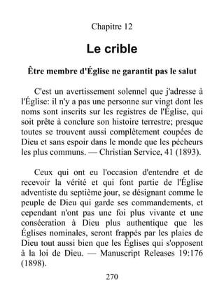 270
Chapitre 12
Le crible
Être membre d'Église ne garantit pas le salut
C'est un avertissement solennel que j'adresse à
l'Église: il n'y a pas une personne sur vingt dont les
noms sont inscrits sur les registres de l'Église, qui
soit prête à conclure son histoire terrestre; presque
toutes se trouvent aussi complètement coupées de
Dieu et sans espoir dans le monde que les pécheurs
les plus communs. — Christian Service, 41 (1893).
Ceux qui ont eu l'occasion d'entendre et de
recevoir la vérité et qui font partie de l'Église
adventiste du septième jour, se désignant comme le
peuple de Dieu qui garde ses commandements, et
cependant n'ont pas une foi plus vivante et une
consécration à Dieu plus authentique que les
Églises nominales, seront frappés par les plaies de
Dieu tout aussi bien que les Églises qui s'opposent
à la loi de Dieu. — Manuscript Releases 19:176
(1898).
 