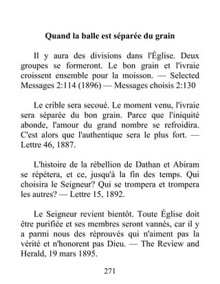 271
Quand la balle est séparée du grain
Il y aura des divisions dans l'Église. Deux
groupes se formeront. Le bon grain et l'ivraie
croissent ensemble pour la moisson. — Selected
Messages 2:114 (1896) — Messages choisis 2:130
Le crible sera secoué. Le moment venu, l'ivraie
sera séparée du bon grain. Parce que l'iniquité
abonde, l'amour du grand nombre se refroidira.
C'est alors que l'authentique sera le plus fort. —
Lettre 46, 1887.
L'histoire de la rébellion de Dathan et Abiram
se répétera, et ce, jusqu'à la fin des temps. Qui
choisira le Seigneur? Qui se trompera et trompera
les autres? — Lettre 15, 1892.
Le Seigneur revient bientôt. Toute Église doit
être purifiée et ses membres seront vannés, car il y
a parmi nous des réprouvés qui n'aiment pas la
vérité et n'honorent pas Dieu. — The Review and
Herald, 19 mars 1895.
 