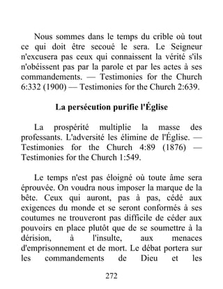 272
Nous sommes dans le temps du crible où tout
ce qui doit être secoué le sera. Le Seigneur
n'excusera pas ceux qui connaissent la vérité s'ils
n'obéissent pas par la parole et par les actes à ses
commandements. — Testimonies for the Church
6:332 (1900) — Testimonies for the Church 2:639.
La persécution purifie l'Église
La prospérité multiplie la masse des
professants. L'adversité les élimine de l'Église. —
Testimonies for the Church 4:89 (1876) —
Testimonies for the Church 1:549.
Le temps n'est pas éloigné où toute âme sera
éprouvée. On voudra nous imposer la marque de la
bête. Ceux qui auront, pas à pas, cédé aux
exigences du monde et se seront conformés à ses
coutumes ne trouveront pas difficile de céder aux
pouvoirs en place plutôt que de se soumettre à la
dérision, à l'insulte, aux menaces
d'emprisonnement et de mort. Le débat portera sur
les commandements de Dieu et les
 