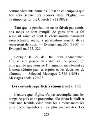 273
commandements humains. C'est en ce temps-là que
l'or sera séparé des scories dans l'Église. —
Testimonies for the Church 5:81 (1882).
Tant que la persécution ne se faisait pas sentir,
nos rangs se sont remplis de gens dont la foi
semblait saine et dont le christianisme paraissait
irréprochable, mais, la persécution venant, ils se
sépareront de nous. — Evangelism, 360 (1890) —
Evangelism, 325, 326.
Lorsque la loi de Dieu sera abandonnée,
l'Église sera passée au crible, et une proportion
plus grande que nous ne l'imaginons maintenant se
laissera séduire par les esprits et les doctrines de
démons. — Selected Messages 2:368 (1891) —
Messages choisis 2:422.
Les croyants superficiels renonceront à la foi
L'œuvre que l'Église n'a pas accomplie dans les
temps de paix et de prospérité, elle devra la réaliser
dans une terrible crise dans les circonstances les
plus décourageantes et les plus menaçantes. Les
 