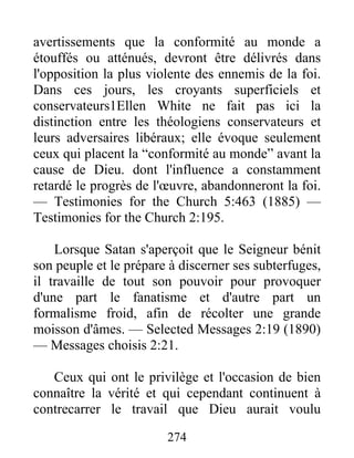 274
avertissements que la conformité au monde a
étouffés ou atténués, devront être délivrés dans
l'opposition la plus violente des ennemis de la foi.
Dans ces jours, les croyants superficiels et
conservateurs1Ellen White ne fait pas ici la
distinction entre les théologiens conservateurs et
leurs adversaires libéraux; elle évoque seulement
ceux qui placent la “conformité au monde” avant la
cause de Dieu. dont l'influence a constamment
retardé le progrès de l'œuvre, abandonneront la foi.
— Testimonies for the Church 5:463 (1885) —
Testimonies for the Church 2:195.
Lorsque Satan s'aperçoit que le Seigneur bénit
son peuple et le prépare à discerner ses subterfuges,
il travaille de tout son pouvoir pour provoquer
d'une part le fanatisme et d'autre part un
formalisme froid, afin de récolter une grande
moisson d'âmes. — Selected Messages 2:19 (1890)
— Messages choisis 2:21.
Ceux qui ont le privilège et l'occasion de bien
connaître la vérité et qui cependant continuent à
contrecarrer le travail que Dieu aurait voulu
 