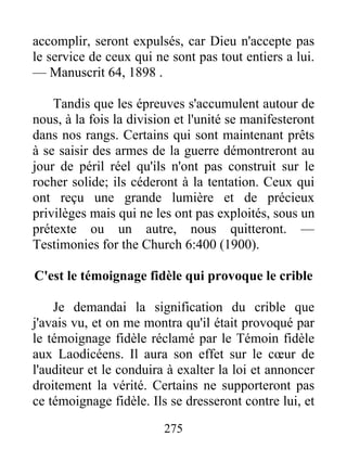 275
accomplir, seront expulsés, car Dieu n'accepte pas
le service de ceux qui ne sont pas tout entiers a lui.
— Manuscrit 64, 1898 .
Tandis que les épreuves s'accumulent autour de
nous, à la fois la division et l'unité se manifesteront
dans nos rangs. Certains qui sont maintenant prêts
à se saisir des armes de la guerre démontreront au
jour de péril réel qu'ils n'ont pas construit sur le
rocher solide; ils céderont à la tentation. Ceux qui
ont reçu une grande lumière et de précieux
privilèges mais qui ne les ont pas exploités, sous un
prétexte ou un autre, nous quitteront. —
Testimonies for the Church 6:400 (1900).
C'est le témoignage fidèle qui provoque le crible
Je demandai la signification du crible que
j'avais vu, et on me montra qu'il était provoqué par
le témoignage fidèle réclamé par le Témoin fidèle
aux Laodicéens. Il aura son effet sur le cœur de
l'auditeur et le conduira à exalter la loi et annoncer
droitement la vérité. Certains ne supporteront pas
ce témoignage fidèle. Ils se dresseront contre lui, et
 