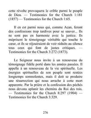 276
cette révolte provoquera le crible parmi le peuple
de Dieu. — Testimonies for the Church 1:181
(1857) — Testimonies for the Church 1:65.
Il en est parmi nous qui, comme Acan, feront
des confessions trop tardives pour se sauver... Ils
ne sont pas en harmonie avec la justice. Ils
méprisent le témoignage véritable qui touche le
cœur, et ils se réjouiraient de voir réduits au silence
tous ceux qui font de justes critiques. —
Testimonies for the Church 3:272 (1873).
Le Seigneur nous invite à un renouveau du
témoignage fidèle porté dans les années passées. Il
appelle à un renouveau de la vie spirituelle. Les
énergies spirituelles de son peuple sont restées
longtemps somnolentes, mais il doit se produire
une résurrection qui nous arrache à cette mort
apparente. Par la prière et la confession des péchés
nous devons aplanir les chemins du Roi des rois.
— Testimonies for the Church 8:297 (1904) —
Testimonies for the Church 3:329.
 
