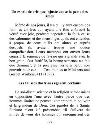 277
Un esprit de critique injuste cause la perte des
âmes
Même de nos jours, il y a et il y aura encore des
familles entières qui, ayant une fois embrassé la
vérité avec joie, perdront cependant la foi à cause
des calomnies et des mensonges qu'ils ont entendus
à propos de ceux qu'ils ont aimés et auprès
desquels ils avaient trouvé une douce
compréhension. Leurs membres ont ouvert leurs
cœurs à la semence de l'ivraie qui a grandi avec le
bon grain, s'est fortifiée, la bonne semence n'a fait
que diminuer, et la précieuse vérité a perdu son
pouvoir pour eux. — Testimonies to Ministers and
Gospel Workers, 411 (1898).
Les fausses doctrines égarent certains
La soi-disant science et la religion seront mises
en opposition l'une avec l'autre parce que des
hommes limités ne peuvent comprendre le pouvoir
et la grandeur de Dieu. Ces paroles de la Sainte
Écriture m'ont été présentées: “Il s'élèvera du
milieu de vous des hommes qui enseigneront des
 