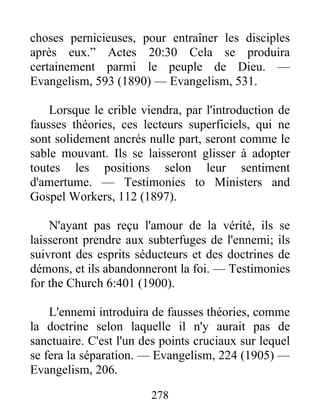 278
choses pernicieuses, pour entraîner les disciples
après eux.” Actes 20:30 Cela se produira
certainement parmi le peuple de Dieu. —
Evangelism, 593 (1890) — Evangelism, 531.
Lorsque le crible viendra, par l'introduction de
fausses théories, ces lecteurs superficiels, qui ne
sont solidement ancrés nulle part, seront comme le
sable mouvant. Ils se laisseront glisser à adopter
toutes les positions selon leur sentiment
d'amertume. — Testimonies to Ministers and
Gospel Workers, 112 (1897).
N'ayant pas reçu l'amour de la vérité, ils se
laisseront prendre aux subterfuges de l'ennemi; ils
suivront des esprits séducteurs et des doctrines de
démons, et ils abandonneront la foi. — Testimonies
for the Church 6:401 (1900).
L'ennemi introduira de fausses théories, comme
la doctrine selon laquelle il n'y aurait pas de
sanctuaire. C'est l'un des points cruciaux sur lequel
se fera la séparation. — Evangelism, 224 (1905) —
Evangelism, 206.
 