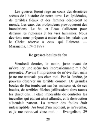 28
Les guerres feront rage au cours des dernières
scènes de l’histoire de notre terre. Les épidémies,
de terribles fléaux et des famines désoleront le
monde. Les eaux des profondeurs provoqueront des
inondations. Le feu et l’eau s’allieront pour
détruire les richesses et les vies humaines. Nous
devrions nous préparer à entrer dans les palais que
le Christ réserve à ceux qui l’aiment. —
Maranatha, 174 (1897) .
De grosses boules de feu
Vendredi dernier, le matin, juste avant de
m’éveiller, une scène très impressionnante m’a été
présentée. J’avais l’impression de m’éveiller, mais
je ne me trouvais pas chez moi. Par la fenêtre, je
pouvais observer un terrible combat. De grandes
boules de feu tombaient sur les maisons et, de ces
boules, de terribles flèches jaillissaient dans toutes
les directions. Il était impossible de contrôler les
incendies qui étaient ainsi allumés, et la destruction
s’étendait partout. La terreur des foules était
indescriptible. Au bout d’un moment, je m’éveillai,
et je me retrouvai chez moi. — Evangelism, 29
 