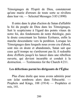 280
Témoignages de l'Esprit de Dieu, constateront
qu'une marée d'erreurs de toute sorte se révélera
dans leur vie. — Selected Messages 3:83 (1890)
Il entre dans le plan d'action de Satan d'affaiblir
la foi du peuple de Dieu dans les Témoignages.
Suit le scepticisme à l'égard des points vitaux de
notre foi, des fondements de notre théologie, puis
le doute concernant les Saintes Écritures, enfin la
marche descendante vers la perdition. Lorsque les
Témoignages dans lesquels nous avons cru d'abord,
sont mis en doute et abandonnés, Satan sait que
ceux qu'il trompe ne s'arrêteront pas là; il redouble
donc d'efforts jusqu'à les lancer dans une rébellion
ouverte, qui devient incurable et conduit à la
destruction. — Testimonies for the Church 4:211.
Les défections parmi les dirigeants de l'Église
Plus d'une étoile que nous avons admirée pour
son éclat sombrera alors dans l'obscurité. —
Prophets and Kings, 188 (1914) — Prophètes et
rois, 141.
 