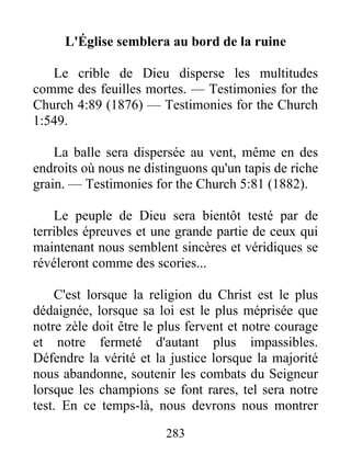 283
L'Église semblera au bord de la ruine
Le crible de Dieu disperse les multitudes
comme des feuilles mortes. — Testimonies for the
Church 4:89 (1876) — Testimonies for the Church
1:549.
La balle sera dispersée au vent, même en des
endroits où nous ne distinguons qu'un tapis de riche
grain. — Testimonies for the Church 5:81 (1882).
Le peuple de Dieu sera bientôt testé par de
terribles épreuves et une grande partie de ceux qui
maintenant nous semblent sincères et véridiques se
révéleront comme des scories...
C'est lorsque la religion du Christ est le plus
dédaignée, lorsque sa loi est le plus méprisée que
notre zèle doit être le plus fervent et notre courage
et notre fermeté d'autant plus impassibles.
Défendre la vérité et la justice lorsque la majorité
nous abandonne, soutenir les combats du Seigneur
lorsque les champions se font rares, tel sera notre
test. En ce temps-là, nous devrons nous montrer
 