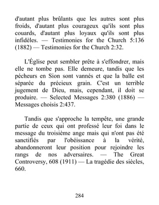 284
d'autant plus brûlants que les autres sont plus
froids, d'autant plus courageux qu'ils sont plus
couards, d'autant plus loyaux qu'ils sont plus
infidèles. — Testimonies for the Church 5:136
(1882) — Testimonies for the Church 2:32.
L'Église peut sembler prête à s'effondrer, mais
elle ne tombe pas. Elle demeure, tandis que les
pécheurs en Sion sont vannés et que la balle est
séparée du précieux grain. C'est un terrible
jugement de Dieu, mais, cependant, il doit se
produire. — Selected Messages 2:380 (1886) —
Messages choisis 2:437.
Tandis que s'approche la tempête, une grande
partie de ceux qui ont professé leur foi dans le
message du troisième ange mais qui n'ont pas été
sanctifiés par l'obéissance à la vérité,
abandonneront leur position pour rejoindre les
rangs de nos adversaires. — The Great
Controversy, 608 (1911) — La tragédie des siècles,
660.
 