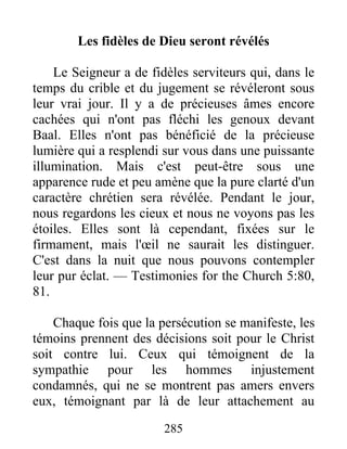 285
Les fidèles de Dieu seront révélés
Le Seigneur a de fidèles serviteurs qui, dans le
temps du crible et du jugement se révéleront sous
leur vrai jour. Il y a de précieuses âmes encore
cachées qui n'ont pas fléchi les genoux devant
Baal. Elles n'ont pas bénéficié de la précieuse
lumière qui a resplendi sur vous dans une puissante
illumination. Mais c'est peut-être sous une
apparence rude et peu amène que la pure clarté d'un
caractère chrétien sera révélée. Pendant le jour,
nous regardons les cieux et nous ne voyons pas les
étoiles. Elles sont là cependant, fixées sur le
firmament, mais l'œil ne saurait les distinguer.
C'est dans la nuit que nous pouvons contempler
leur pur éclat. — Testimonies for the Church 5:80,
81.
Chaque fois que la persécution se manifeste, les
témoins prennent des décisions soit pour le Christ
soit contre lui. Ceux qui témoignent de la
sympathie pour les hommes injustement
condamnés, qui ne se montrent pas amers envers
eux, témoignant par là de leur attachement au
 