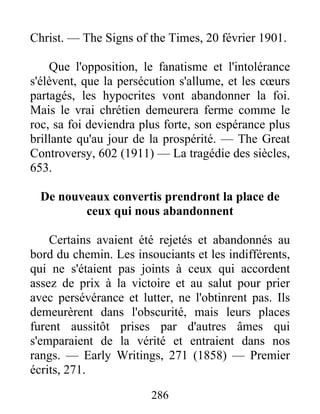 286
Christ. — The Signs of the Times, 20 février 1901.
Que l'opposition, le fanatisme et l'intolérance
s'élèvent, que la persécution s'allume, et les cœurs
partagés, les hypocrites vont abandonner la foi.
Mais le vrai chrétien demeurera ferme comme le
roc, sa foi deviendra plus forte, son espérance plus
brillante qu'au jour de la prospérité. — The Great
Controversy, 602 (1911) — La tragédie des siècles,
653.
De nouveaux convertis prendront la place de
ceux qui nous abandonnent
Certains avaient été rejetés et abandonnés au
bord du chemin. Les insouciants et les indifférents,
qui ne s'étaient pas joints à ceux qui accordent
assez de prix à la victoire et au salut pour prier
avec persévérance et lutter, ne l'obtinrent pas. Ils
demeurèrent dans l'obscurité, mais leurs places
furent aussitôt prises par d'autres âmes qui
s'emparaient de la vérité et entraient dans nos
rangs. — Early Writings, 271 (1858) — Premier
écrits, 271.
 