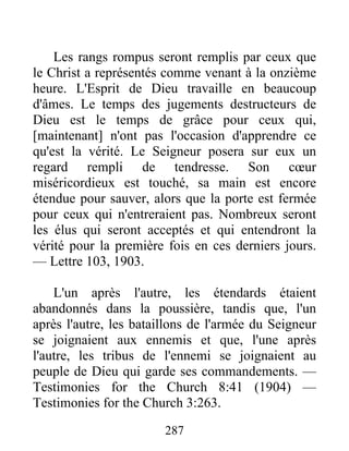 287
Les rangs rompus seront remplis par ceux que
le Christ a représentés comme venant à la onzième
heure. L'Esprit de Dieu travaille en beaucoup
d'âmes. Le temps des jugements destructeurs de
Dieu est le temps de grâce pour ceux qui,
[maintenant] n'ont pas l'occasion d'apprendre ce
qu'est la vérité. Le Seigneur posera sur eux un
regard rempli de tendresse. Son cœur
miséricordieux est touché, sa main est encore
étendue pour sauver, alors que la porte est fermée
pour ceux qui n'entreraient pas. Nombreux seront
les élus qui seront acceptés et qui entendront la
vérité pour la première fois en ces derniers jours.
— Lettre 103, 1903.
L'un après l'autre, les étendards étaient
abandonnés dans la poussière, tandis que, l'un
après l'autre, les bataillons de l'armée du Seigneur
se joignaient aux ennemis et que, l'une après
l'autre, les tribus de l'ennemi se joignaient au
peuple de Dieu qui garde ses commandements. —
Testimonies for the Church 8:41 (1904) —
Testimonies for the Church 3:263.
 