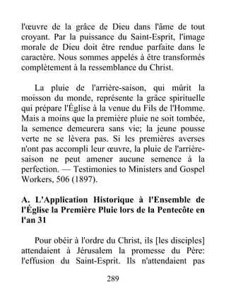 289
l'œuvre de la grâce de Dieu dans l'âme de tout
croyant. Par la puissance du Saint-Esprit, l'image
morale de Dieu doit être rendue parfaite dans le
caractère. Nous sommes appelés à être transformés
complètement à la ressemblance du Christ.
La pluie de l'arrière-saison, qui mûrit la
moisson du monde, représente la grâce spirituelle
qui prépare l'Église à la venue du Fils de l'Homme.
Mais a moins que la première pluie ne soit tombée,
la semence demeurera sans vie; la jeune pousse
verte ne se lèvera pas. Si les premières averses
n'ont pas accompli leur œuvre, la pluie de l'arrière-
saison ne peut amener aucune semence à la
perfection. — Testimonies to Ministers and Gospel
Workers, 506 (1897).
A. L'Application Historique à l'Ensemble de
l'Église la Première Pluie lors de la Pentecôte en
l'an 31
Pour obéir à l'ordre du Christ, ils [les disciples]
attendaient à Jérusalem la promesse du Père:
l'effusion du Saint-Esprit. Ils n'attendaient pas
 